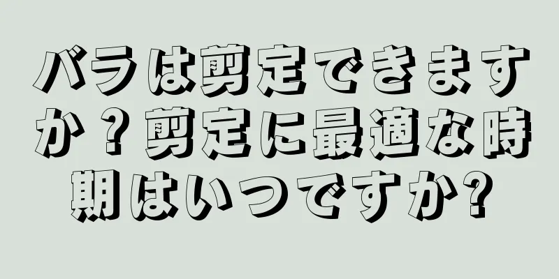 バラは剪定できますか？剪定に最適な時期はいつですか?