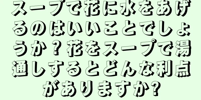 スープで花に水をあげるのはいいことでしょうか？花をスープで湯通しするとどんな利点がありますか?