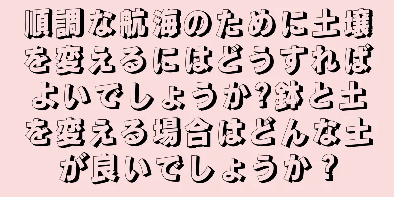 順調な航海のために土壌を変えるにはどうすればよいでしょうか?鉢と土を変える場合はどんな土が良いでしょうか？