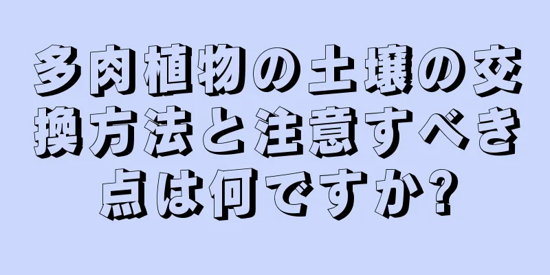 多肉植物の土壌の交換方法と注意すべき点は何ですか?