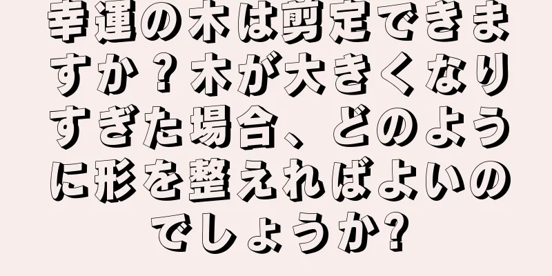 幸運の木は剪定できますか？木が大きくなりすぎた場合、どのように形を整えればよいのでしょうか?