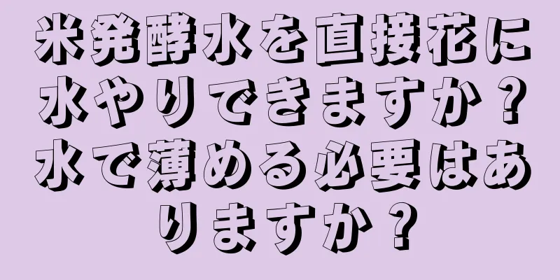 米発酵水を直接花に水やりできますか？水で薄める必要はありますか？