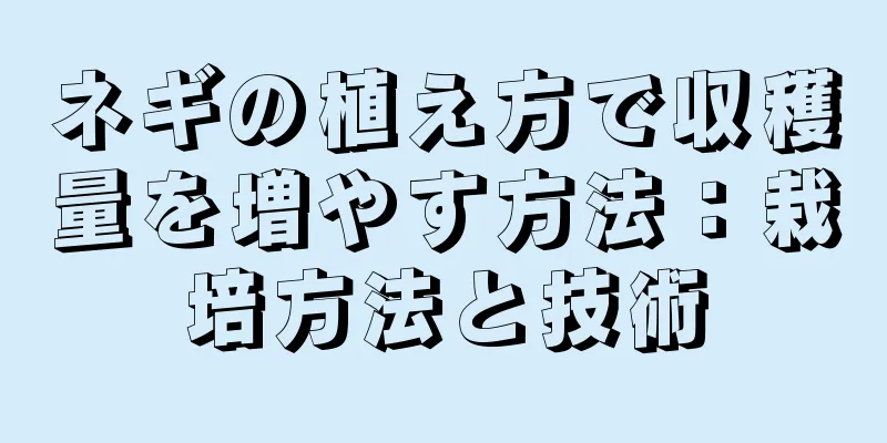 ネギの植え方で収穫量を増やす方法：栽培方法と技術