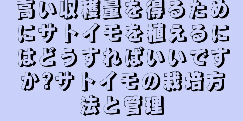 高い収穫量を得るためにサトイモを植えるにはどうすればいいですか?サトイモの栽培方法と管理