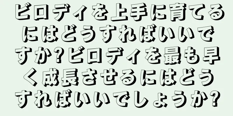 ビロディを上手に育てるにはどうすればいいですか?ビロディを最も早く成長させるにはどうすればいいでしょうか?