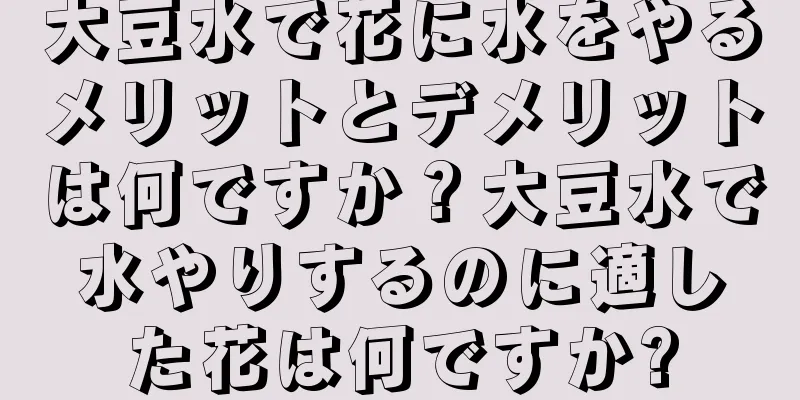 大豆水で花に水をやるメリットとデメリットは何ですか？大豆水で水やりするのに適した花は何ですか?
