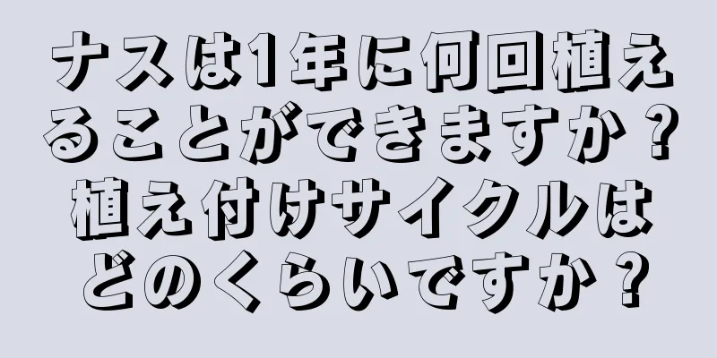 ナスは1年に何回植えることができますか？植え付けサイクルはどのくらいですか？