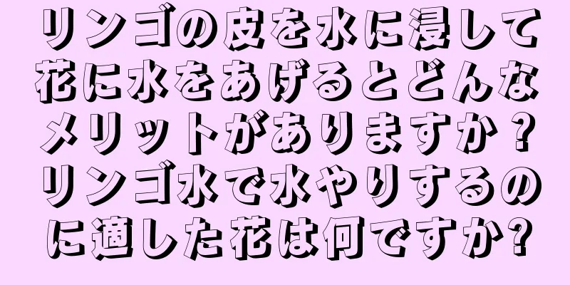 リンゴの皮を水に浸して花に水をあげるとどんなメリットがありますか？リンゴ水で水やりするのに適した花は何ですか?