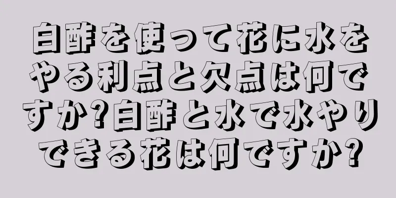 白酢を使って花に水をやる利点と欠点は何ですか?白酢と水で水やりできる花は何ですか?