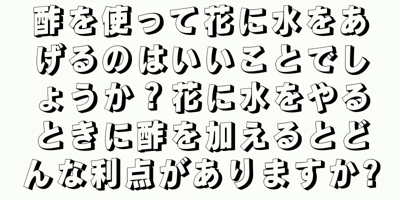 酢を使って花に水をあげるのはいいことでしょうか？花に水をやるときに酢を加えるとどんな利点がありますか?
