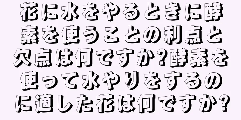 花に水をやるときに酵素を使うことの利点と欠点は何ですか?酵素を使って水やりをするのに適した花は何ですか?