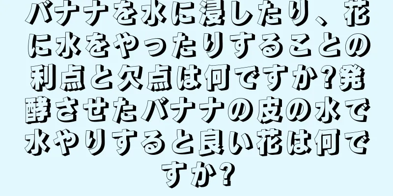 バナナを水に浸したり、花に水をやったりすることの利点と欠点は何ですか?発酵させたバナナの皮の水で水やりすると良い花は何ですか?