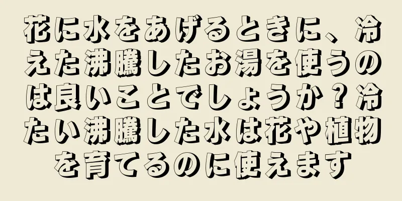 花に水をあげるときに、冷えた沸騰したお湯を使うのは良いことでしょうか？冷たい沸騰した水は花や植物を育てるのに使えます