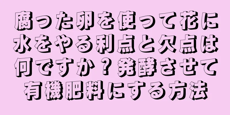 腐った卵を使って花に水をやる利点と欠点は何ですか？発酵させて有機肥料にする方法