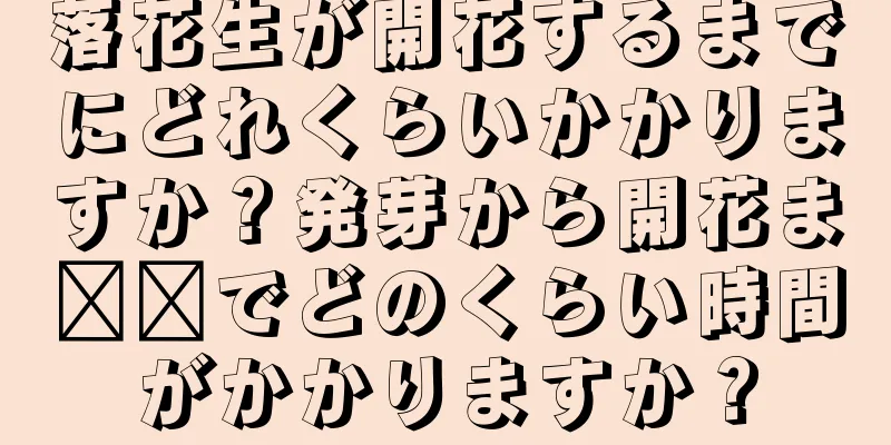 落花生が開花するまでにどれくらいかかりますか？発芽から開花ま​​でどのくらい時間がかかりますか？