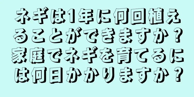 ネギは1年に何回植えることができますか？家庭でネギを育てるには何日かかりますか？