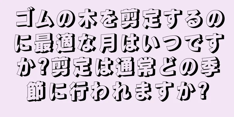 ゴムの木を剪定するのに最適な月はいつですか?剪定は通常どの季節に行われますか?