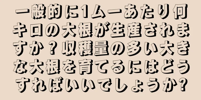 一般的に1ムーあたり何キロの大根が生産されますか？収穫量の多い大きな大根を育てるにはどうすればいいでしょうか?