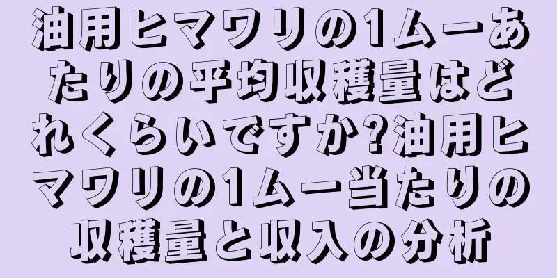 油用ヒマワリの1ムーあたりの平均収穫量はどれくらいですか?油用ヒマワリの1ムー当たりの収穫量と収入の分析