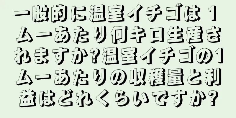 一般的に温室イチゴは 1 ムーあたり何キロ生産されますか?温室イチゴの1ムーあたりの収穫量と利益はどれくらいですか?