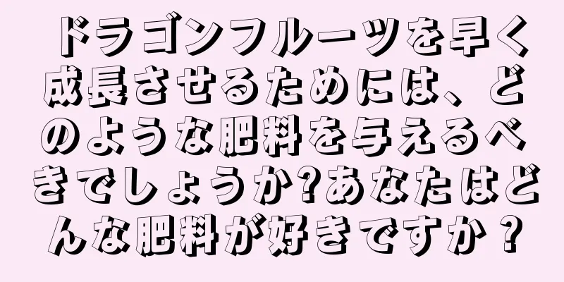 ドラゴンフルーツを早く成長させるためには、どのような肥料を与えるべきでしょうか?あなたはどんな肥料が好きですか？