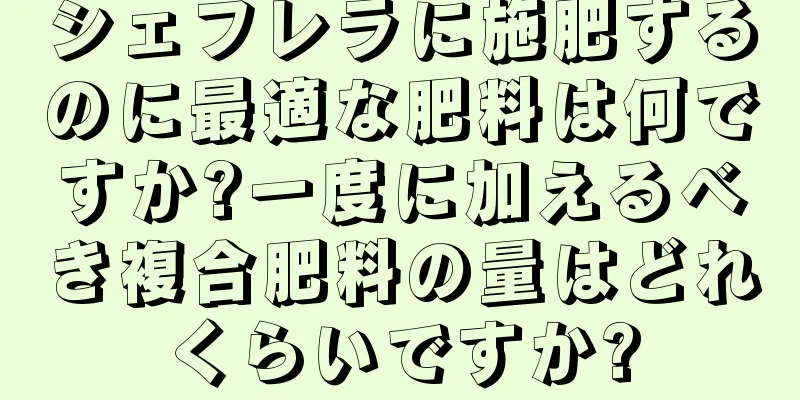 シェフレラに施肥するのに最適な肥料は何ですか?一度に加えるべき複合肥料の量はどれくらいですか?