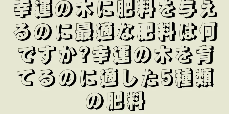 幸運の木に肥料を与えるのに最適な肥料は何ですか?幸運の木を育てるのに適した5種類の肥料