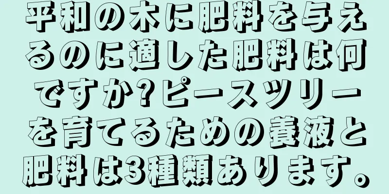 平和の木に肥料を与えるのに適した肥料は何ですか?ピースツリーを育てるための養液と肥料は3種類あります。