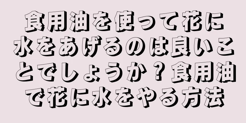 食用油を使って花に水をあげるのは良いことでしょうか？食用油で花に水をやる方法