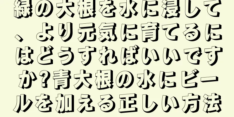 緑の大根を水に浸して、より元気に育てるにはどうすればいいですか?青大根の水にビールを加える正しい方法