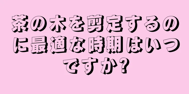 茶の木を剪定するのに最適な時期はいつですか?