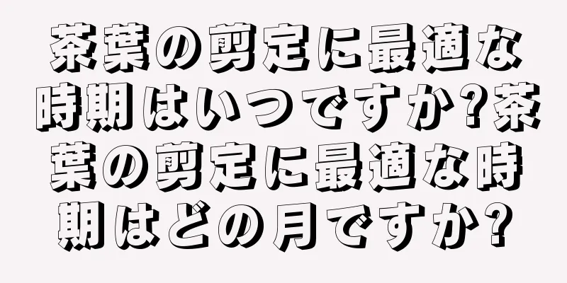 茶葉の剪定に最適な時期はいつですか?茶葉の剪定に最適な時期はどの月ですか?
