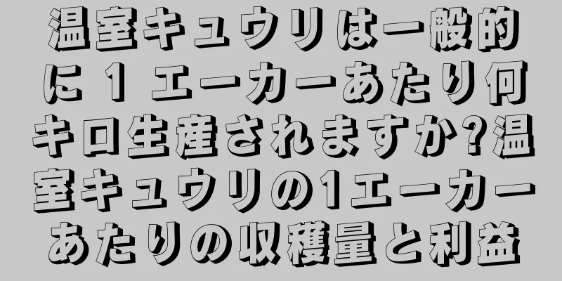 温室キュウリは一般的に 1 エーカーあたり何キロ生産されますか?温室キュウリの1エーカーあたりの収穫量と利益