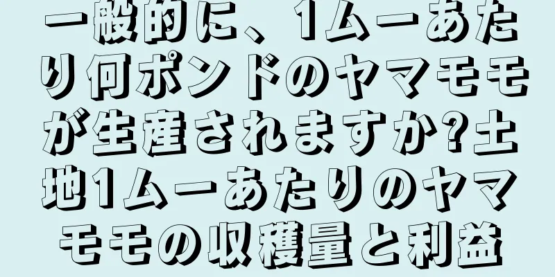 一般的に、1ムーあたり何ポンドのヤマモモが生産されますか?土地1ムーあたりのヤマモモの収穫量と利益
