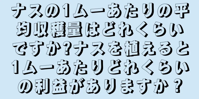 ナスの1ムーあたりの平均収穫量はどれくらいですか?ナスを植えると1ムーあたりどれくらいの利益がありますか？