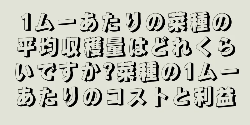 1ムーあたりの菜種の平均収穫量はどれくらいですか?菜種の1ムーあたりのコストと利益