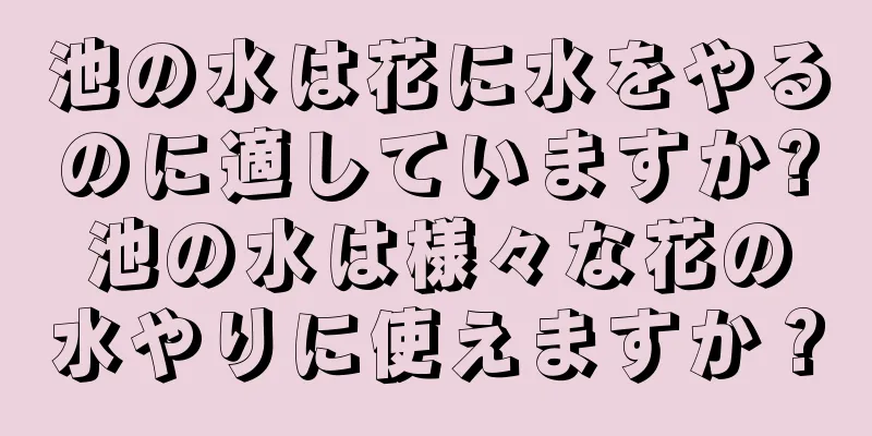 池の水は花に水をやるのに適していますか?池の水は様々な花の水やりに使えますか？