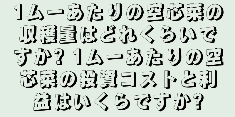 1ムーあたりの空芯菜の収穫量はどれくらいですか? 1ムーあたりの空芯菜の投資コストと利益はいくらですか?