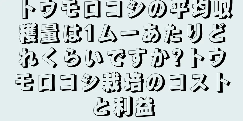 トウモロコシの平均収穫量は1ムーあたりどれくらいですか?トウモロコシ栽培のコストと利益