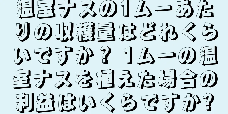 温室ナスの1ムーあたりの収穫量はどれくらいですか？ 1ムーの温室ナスを植えた場合の利益はいくらですか?