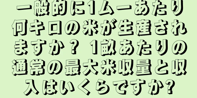 一般的に1ムーあたり何キロの米が生産されますか？ 1畝あたりの通常の最大米収量と収入はいくらですか?