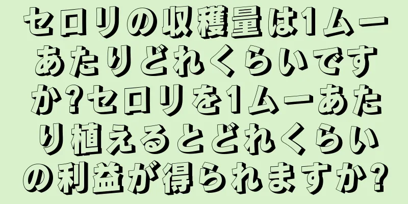 セロリの収穫量は1ムーあたりどれくらいですか?セロリを1ムーあたり植えるとどれくらいの利益が得られますか?