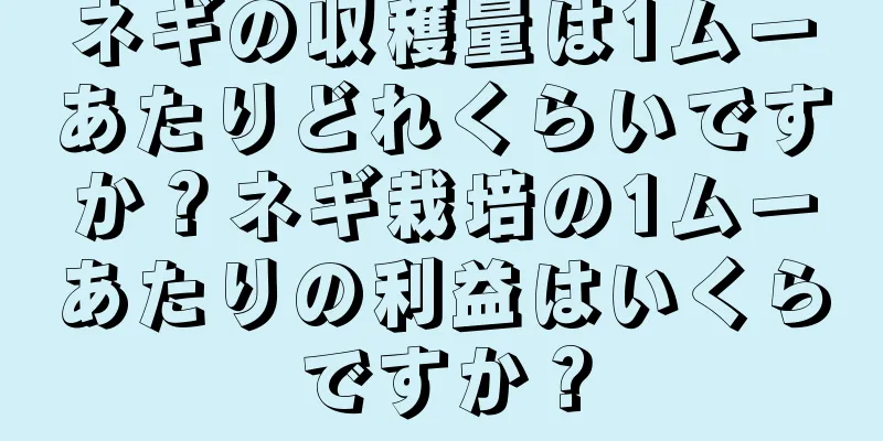 ネギの収穫量は1ムーあたりどれくらいですか？ネギ栽培の1ムーあたりの利益はいくらですか？