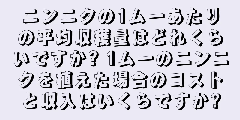 ニンニクの1ムーあたりの平均収穫量はどれくらいですか? 1ムーのニンニクを植えた場合のコストと収入はいくらですか?