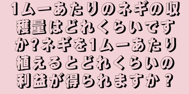 1ムーあたりのネギの収穫量はどれくらいですか?ネギを1ムーあたり植えるとどれくらいの利益が得られますか？