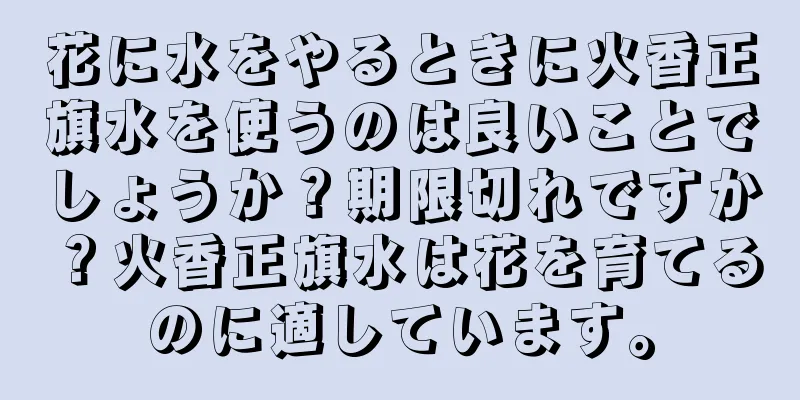 花に水をやるときに火香正旗水を使うのは良いことでしょうか？期限切れですか？火香正旗水は花を育てるのに適しています。