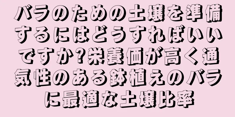 バラのための土壌を準備するにはどうすればいいですか?栄養価が高く通気性のある鉢植えのバラに最適な土壌比率