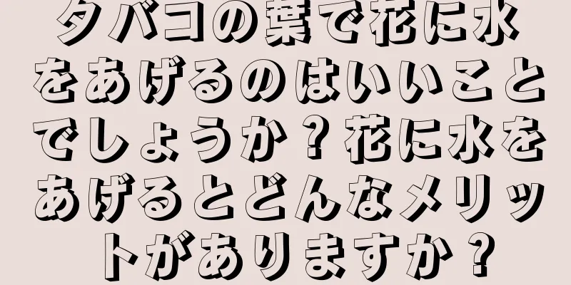 タバコの葉で花に水をあげるのはいいことでしょうか？花に水をあげるとどんなメリットがありますか？