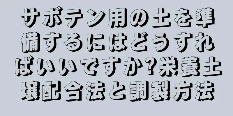 サボテン用の土を準備するにはどうすればいいですか?栄養土壌配合法と調製方法