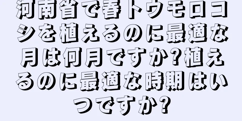 河南省で春トウモロコシを植えるのに最適な月は何月ですか?植えるのに最適な時期はいつですか?